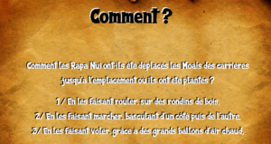 "Comment ? Comment les Rapa Nui ont-il été déplacés les Moaïs des carrières jusqu'à l'emplacement où ils ont été plantés ? 1) En les faisant rouler, sur des rondins de bois. 2) En les faisant marcher, basculant d'un côté puis de l'autre. 3) En les faisant voler, grâce à des grands ballons d'air chaud."